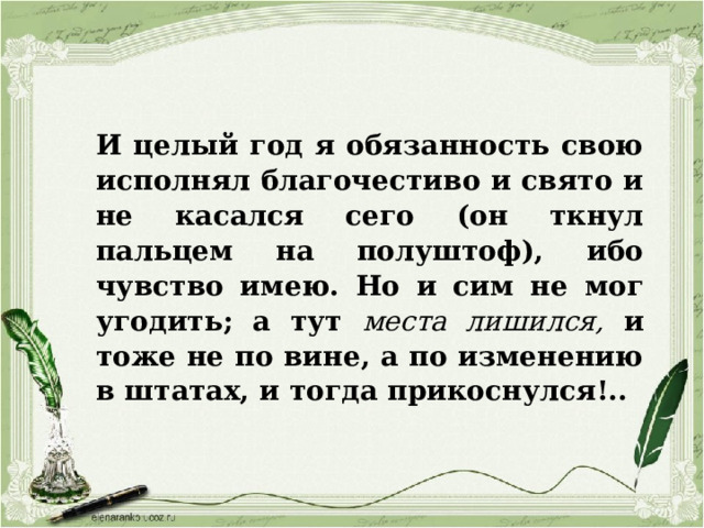 И целый год я обязанность свою исполнял благочестиво и свято и не касался сего (он ткнул пальцем на полуштоф), ибо чувство имею. Но и сим не мог угодить; а тут места лишился, и тоже не по вине, а по изменению в штатах, и тогда прикоснулся!..  