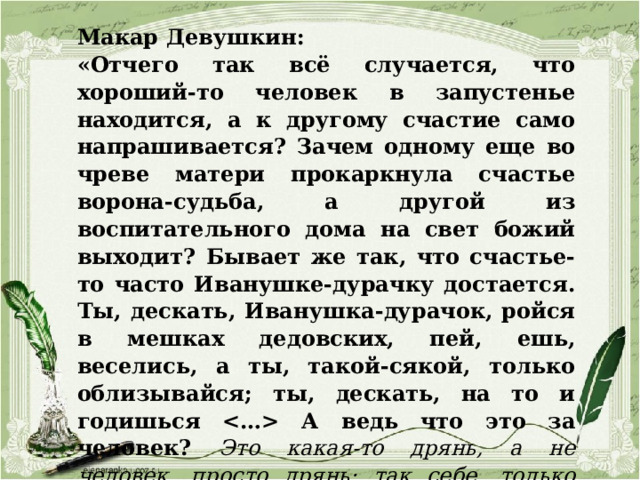 Макар Девушкин: «Отчего так всё случается, что хороший-то человек в запустенье находится, а к другому счастие само напрашивается? Зачем одному еще во чреве матери прокаркнула счастье ворона-судьба, а другой из воспитательного дома на свет божий выходит? Бывает же так, что счастье-то часто Иванушке-дурачку достается. Ты, дескать, Иванушка-дурачок, ройся в мешках дедовских, пей, ешь, веселись, а ты, такой-сякой, только облизывайся; ты, дескать, на то и годишься  А ведь что это за человек? Это какая-то дрянь, а не человек, просто дрянь; так себе, только числится, а на деле его нет. Грешно так думать, да тут поневоле как-то грех в душу лезет…» 