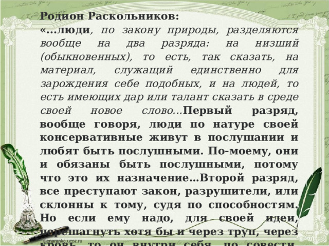 Родион Раскольников: «...люди , по закону природы, разделяются вообще на два разряда: на низший (обыкновенных), то есть, так сказать, на материал, служащий единственно для зарождения себе подобных, и на людей, то есть имеющих дар или талант сказать в среде своей новое слово... Первый разряд, вообще говоря, люди по натуре своей консервативные живут в послушании и любят быть послушными. По-моему, они и обязаны быть послушными, потому что это их назначение…Второй разряд, все преступают закон, разрушители, или склонны к тому, судя по способностям. Но если ему надо, для своей идеи, перешагнуть хотя бы и через труп, через кровь, то он внутри себя, по совести, может, по-моему, дать себе разрешение перешагнуть через кровь…» 