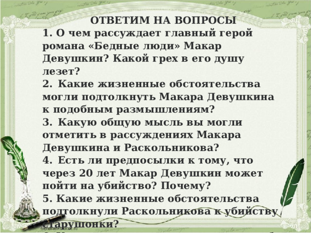 ОТВЕТИМ НА ВОПРОСЫ 1. О чем рассуждает главный герой романа «Бедные люди» Макар Девушкин? Какой грех в его душу лезет? 2.  Какие жизненные обстоятельства могли подтолкнуть Макара Девушкина к подобным размышлениям? 3.  Какую общую мысль вы могли отметить в рассуждениях Макара Девушкина и Раскольникова? 4.  Есть ли предпосылки к тому, что через 20 лет Макар Девушкин может пойти на убийство? Почему? 5. Какие жизненные обстоятельства подтолкнули Раскольникова к убийству старушонки? 6. Какие социальные гарантии могли бы помочь обездоленным героям?  