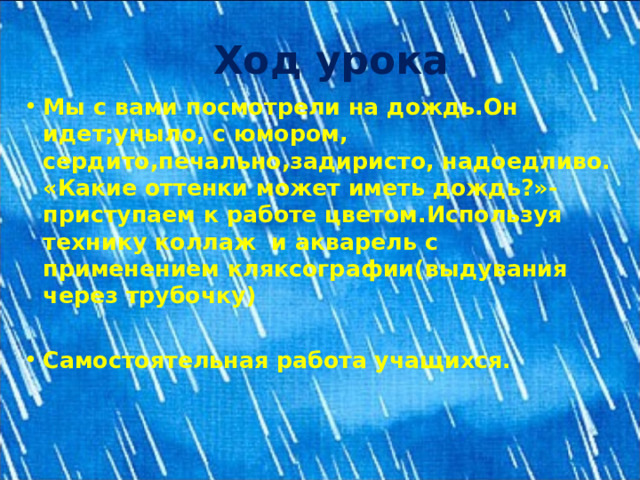 Ход урока Мы с вами посмотрели на дождь.Он идет;уныло, с юмором, сердито,печально,задиристо, надоедливо. «Какие оттенки может иметь дождь?»-приступаем к работе цветом.Используя технику коллаж и акварель с применением кляксографии(выдувания через трубочку)  Самостоятельная работа учащихся. 
