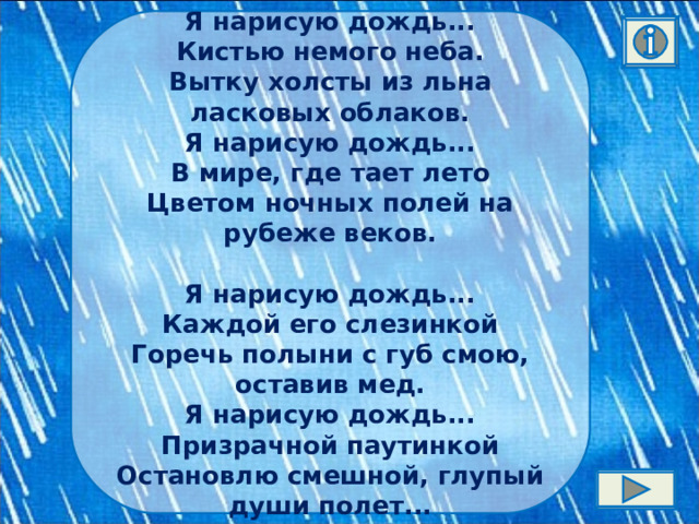 Я нарисую дождь...  Кистью немого неба.  Вытку холсты из льна ласковых облаков.  Я нарисую дождь...  В мире, где тает лето  Цветом ночных полей на рубеже веков.   Я нарисую дождь...  Каждой его слезинкой  Горечь полыни с губ смою, оставив мед.  Я нарисую дождь...  Призрачной паутинкой  Остановлю смешной, глупый души полет... 