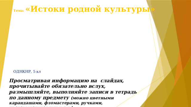 Тема: «Истоки родной культуры» ОДНКНР, 5 кл Просматривая информацию на слайдах, прочитывайте обязательно вслух, размышляйте, выполняйте записи в тетрадь по данному предмету (можно цветными карандашами, фломастерами, ручками, цветовыделителями и т.д.) 