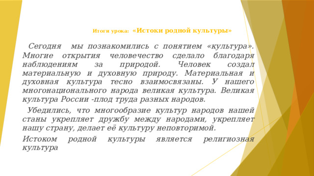Итоги урока:  «Истоки родной культуры»  Сегодня мы познакомились с понятием «культура». Многие открытия человечество сделало благодаря наблюдениям за природой. Человек создал материальную и духовную природу. Материальная и духовная культура тесно взаимосвязаны. У нашего многонационального народа великая культура. Великая культура России -плод труда разных народов.  Убедились, что многообразие культур народов нашей станы укрепляет дружбу между народами, укрепляет нашу страну, делает её культуру неповторимой. Истоком родной культуры является религиозная культура 