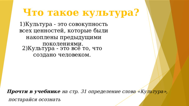 Что такое культура? 1)Культура - это совокупность всех ценностей, которые были накоплены предыдущими поколениями.   2)Культура - это всё то, что создано человеком.  Прочти в учебнике на стр. 31 определение слова «Культура»,  постарайся осознать 
