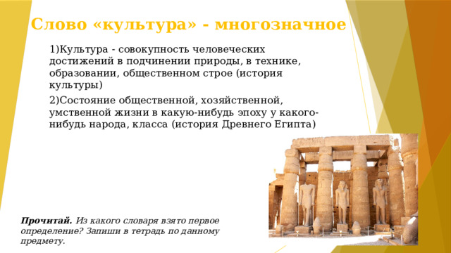 Слово «культура» - многозначное 1)Культура - совокупность человеческих достижений в подчинении природы, в технике, образовании, общественном строе (история культуры) 2)Состояние общественной, хозяйственной, умственной жизни в какую-нибудь эпоху у какого-нибудь народа, класса (история Древнего Египта)  Прочитай. Из какого словаря взято первое определение? Запиши в тетрадь по данному предмету.  