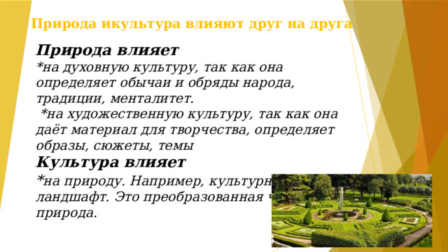 Природа икультура влияют друг на друга Природа влияет  *на духовную культуру, так как она определяет обычаи и обряды народа, традиции, менталитет.  *на художественную культуру, так как она даёт материал для творчества, определяет образы, сюжеты, темы Культура влияет * на природу. Например, культурный ландшафт. Это преобразованная человеком природа. 