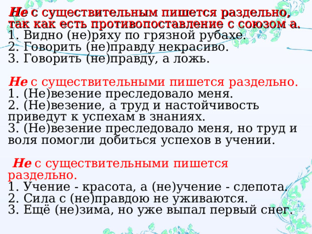 Не с существительным пишется раздельно, так как есть противопоставление с союзом а. 1. Видно (не)ряху по грязной рубахе. 2. Говорить (не)правду некрасиво. 3. Говорить (не)правду, а ложь.    Не с существительными пишется раздельно. 1. (Не)везение преследовало меня. 2. (Не)везение, а труд и настойчивость приведут к успехам в знаниях. 3. (Не)везение преследовало меня, но труд и воля помогли добиться успехов в учении.    Не  с существительными пишется раздельно. 1. Учение - красота, а (не)учение - слепота. 2. Сила с (не)правдою не уживаются. 3. Ещё (не)зима, но уже выпал первый снег. 