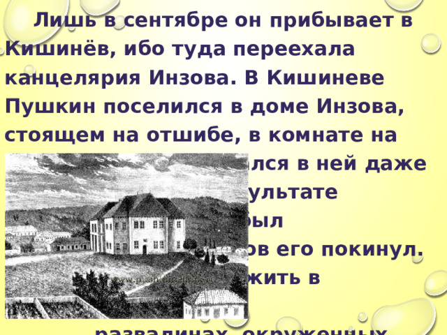  Лишь в сентябре он прибывает в Кишинёв, ибо туда переехала канцелярия Инзова. В Кишиневе Пушкин поселился в доме Инзова, стоящем на отшибе, в комнате на первом этаже, и остался в ней даже после того, как в результате землетрясения дом был полуразрушен и Инзов его покинул. Пушкину нравилось жить в  развалинах, окруженных  пустырем и  виноградниками. 
