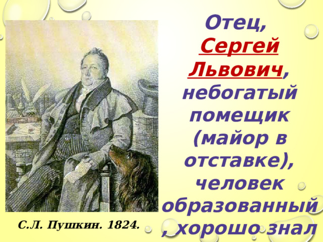 Отец, Сергей Львович , небогатый помещик (майор в отставке), человек образованный, хорошо знал литературу, был знаком со многими русскими писателями и сам немного писал. С.Л. Пушкин. 1824.  