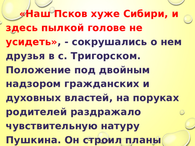  «Наш Псков хуже Сибири, и здесь пылкой голове не усидеть» ,  - сокрушались о нем друзья в с. Тригорском. Положение под двойным надзором гражданских и духовных властей, на поруках родителей раздражало чувствительную натуру Пушкина. Он строил планы побега и в отчаянии даже просил поменять место ссылки на любую из крепостей государевых. Однако, успокаиваемый письмами друзей, смирился и вскоре заметил: «Я нахожусь в наилучшем положении, чтобы окончить мой поэтический роман ...» («Евгений Онегин»). 
