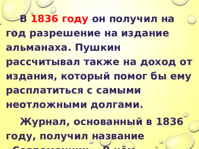  В 1836 году он получил на год разрешение на издание альманаха. Пушкин рассчитывал также на доход от издания, который помог бы ему расплатиться с самыми неотложными долгами.  Журнал, основанный в 1836 году, получил название «Современник». В нём печатались произведения самого Пушкина, а также Н. В. Гоголя, А. В. А. Жуковского, И. Тургенева, П. А. Вяземского. 