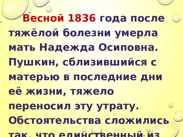  Весной 1836 года после тяжёлой болезни умерла мать Надежда Осиповна. Пушкин, сблизившийся с матерью в последние дни её жизни, тяжело переносил эту утрату. Обстоятельства сложились так, что единственный из всей семьи он сопровождал тело Надежды Осиповны к месту погребения в святые горы. Это был его последний визит в Михайловское. 