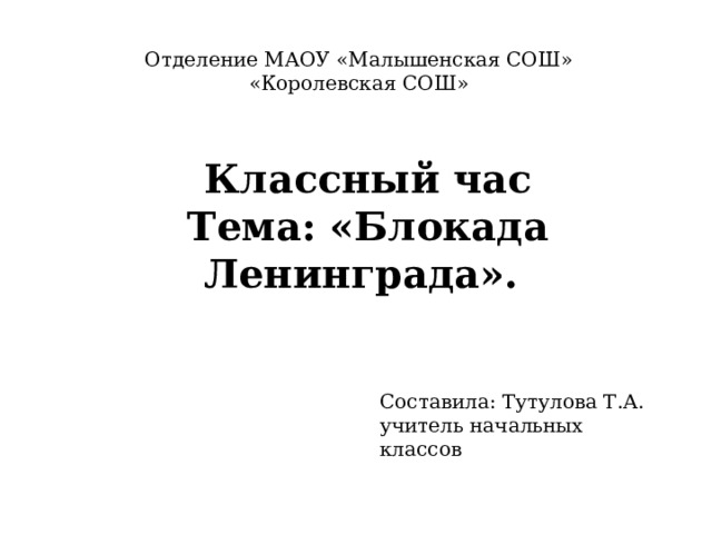 Отделение МАОУ «Малышенская СОШ» «Королевская СОШ» Классный час  Тема: «Блокада Ленинграда». Составила: Тутулова Т.А. учитель начальных классов 