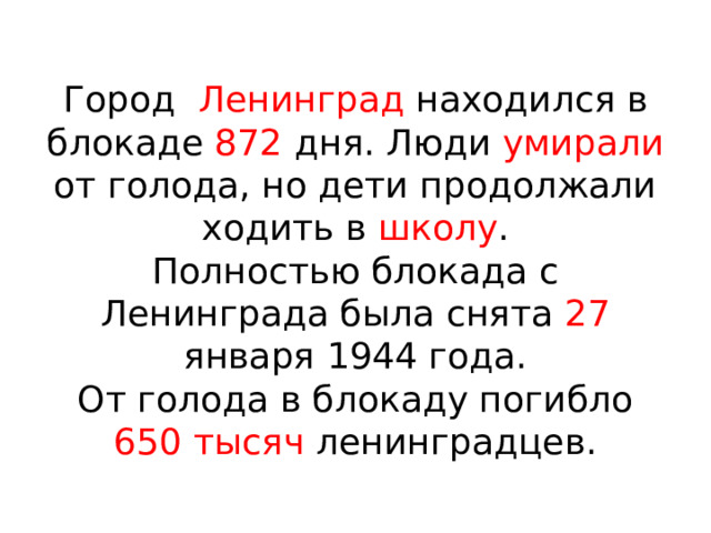  Город Ленинград находился в блокаде 872 дня. Люди умирали от голода, но дети продолжали ходить в школу .  Полностью блокада с Ленинграда была снята 27 января 1944 года.  От голода в блокаду погибло 650 тысяч ленинградцев. 
