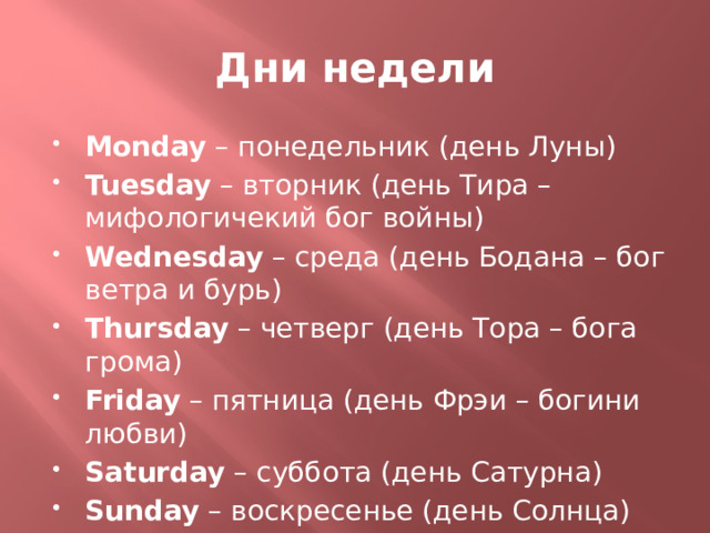 Дни недели Monday – понедельник (день Луны) Tuesday – вторник (день Тира – мифологичекий бог войны) Wednesday – среда (день Бодана – бог ветра и бурь) Thursday – четверг (день Тора – бога грома) Friday – пятница (день Фрэи – богини любви) Saturday – суббота (день Сатурна) Sunday – воскресенье (день Солнца) 
