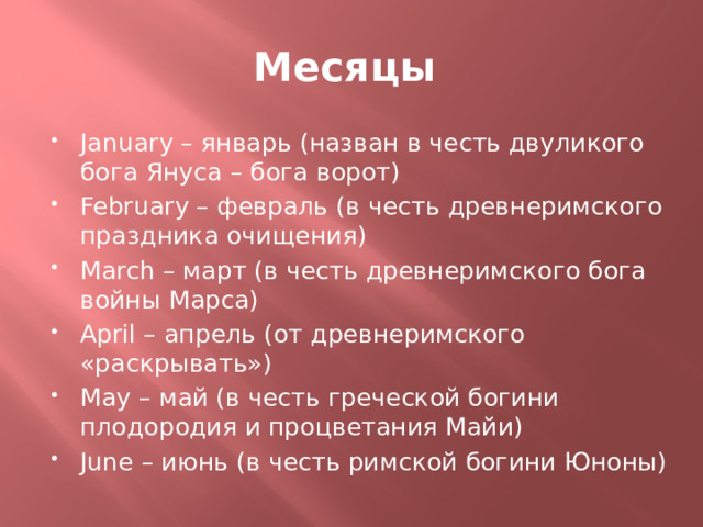 Месяцы January – январь (назван в честь двуликого бога Януса – бога ворот) February – февраль (в честь древнеримского праздника очищения) March – март (в честь древнеримского бога войны Марса) April – апрель (от древнеримского «раскрывать») May – май (в честь греческой богини плодородия и процветания Майи) June – июнь (в честь римской богини Юноны) 