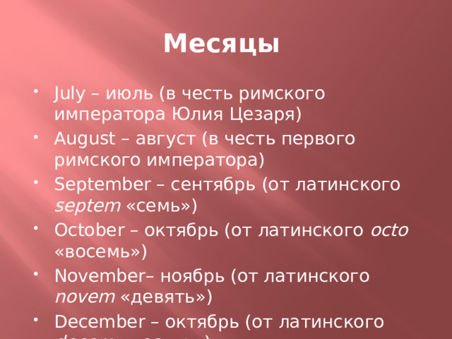 Месяцы July – июль (в честь римского императора Юлия Цезаря) August – август (в честь первого римского императора) September – сентябрь (от латинского septem «семь») October – октябрь (от латинского octo «восемь») November– ноябрь (от латинского novem «девять») December – октябрь (от латинского decem «десять») * Первым месяцем считался март, поэтому сентябрь получался седьмым месяцем ит.д. 