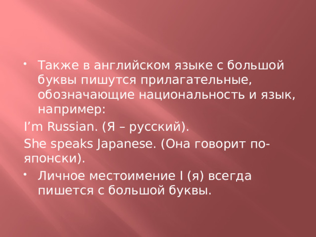 Также в английском языке с большой буквы пишутся прилагательные, обозначающие национальность и язык, например: I’m Russian. (Я – русский). She speaks Japanese. (Она говорит по-японски). Личное местоимение I (я) всегда пишется с большой буквы. 
