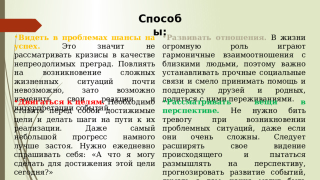 Способы: Видеть в проблемах шансы на успех. Это значит не рассматривать кризисы в качестве непреодолимых преград. Повлиять на возникновение сложных жизненных ситуаций почти невозможно, зато возможно изменить свои реакции и интерпретации событий. Развивать отношения. В жизни огромную роль играют гармоничные взаимоотношения с близкими людьми, поэтому важно устанавливать прочные социальные связи и смело принимать помощь и поддержку друзей и родных, делиться с ними переживаниями. Двигаться к целям. Необходимо ставить перед собой достижимые цели и делать шаги на пути к их реализации. Даже самый небольшой прогресс намного лучше застоя. Нужно ежедневно спрашивать себя: «А что я могу сделать для достижения этой цели сегодня?» Рассматривать вещи в перспективе. Не нужно бить тревогу при возникновении проблемных ситуаций, даже если они очень сложны. Следует расширять свое видение происходящего и пытаться размышлять на перспективу, прогнозировать развитие событий, думать о том, какие могут быть положительные стороны у ситуации в будущем. 