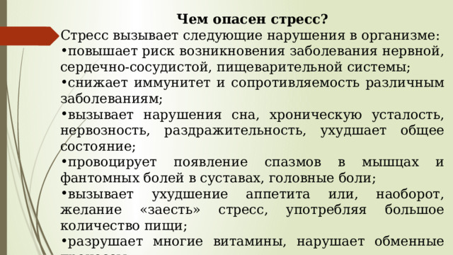  Чем опасен стресс? Стресс вызывает следующие нарушения в организме: повышает риск возникновения заболевания нервной, сердечно-сосудистой, пищеварительной системы; снижает иммунитет и сопротивляемость различным заболеваниям; вызывает нарушения сна, хроническую усталость, нервозность, раздражительность, ухудшает общее состояние; провоцирует появление спазмов в мышцах и фантомных болей в суставах, головные боли; вызывает ухудшение аппетита или, наоборот, желание «заесть» стресс, употребляя большое количество пищи; разрушает многие витамины, нарушает обменные процессы; вызывает ухудшение памяти и эмоциональную неустойчивость; способствует появлению депрессии, апатии, утрате интереса к жизни. 