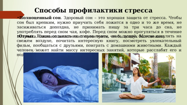 Способы профилактики стресса Полноценный   сон . Здоровый сон – это хорошая защита от стресса. Чтобы сон был крепким, нужно приучить себя ложится в одно и то же время, не засиживаться допоздна, не принимать пищу за три часа до сна, не употреблять перед сном чая, кофе. Перед сном можно прогуляться в течение получаса. Спальню желательно проветрить, чтобы воздух был свежим. Отдых . Важно отдыхать не только телом, но и душой. Можно погулять на свежем воздухе, почитать интересную книгу, посмотреть увлекательный фильм, пообщаться с друзьями, поиграть с домашними животными. Каждый человек может найти массу интересных занятий, которые расслабят его и поднимут настроение. 