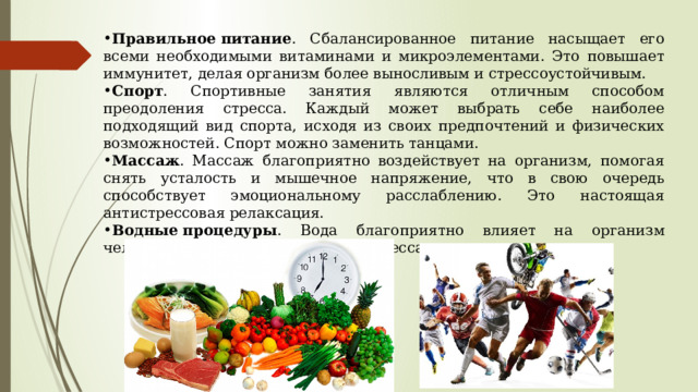 Правильное   питание . Сбалансированное питание насыщает его всеми необходимыми витаминами и микроэлементами. Это повышает иммунитет, делая организм более выносливым и стрессоустойчивым. Спорт . Спортивные занятия являются отличным способом преодоления стресса. Каждый может выбрать себе наиболее подходящий вид спорта, исходя из своих предпочтений и физических возможностей. Спорт можно заменить танцами. Массаж . Массаж благоприятно воздействует на организм, помогая снять усталость и мышечное напряжение, что в свою очередь способствует эмоциональному расслаблению. Это настоящая антистрессовая релаксация. Водные   процедуры . Вода благоприятно влияет на организм человека и помогает бороться со стрессами. 
