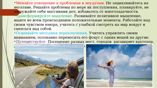 Меняйте отношение к проблемам и неудачам. Не зацикливайтесь на негативе. Решайте проблемы по мере их поступления, планируйте, не загружайте себя массивами дел, избавьтесь от многозадачности. Трансформируйте мышление. Развивайте позитивное мышление, ищите во всем происходящем положительные моменты. Работайте над своим чувством юмора, учитесь с улыбкой смотреть на мир вокруг и смеяться над собой. Осваивайте методики переключения. Учитесь управлять своим вниманием, осознанно переносить его фокус с одних вещей на другие. Путешествуйте. Посещение разных мест, городов расширяет кругозор, дарит новые впечатления и эмоции, обогащает жизненный опыт. 