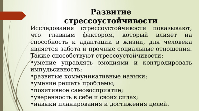 Развитие стрессоустойчивости Исследования стрессоустойчивости показывают, что главным фактором, который влияет на способность к адаптации в жизни, для человека является забота и прочные социальные отношения. Также способствуют стрессоустойчивости: умение управлять эмоциями и контролировать импульсивность; развитые коммуникативные навыки; умение решать проблемы; позитивное самовосприятие; уверенность в себе и своих силах; навыки планирования и достижения целей. 