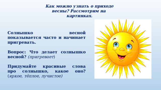 Как можно узнать о приходе весны? Рассмотрим на картинках. Солнышко весной показывается часто и начинает пригревать. Вопрос:  Что делает солнышко весной? (пригревает ) Придумайте красивые слова про солнышко, какое оно? ( яркое, тёплое, лучистое) 