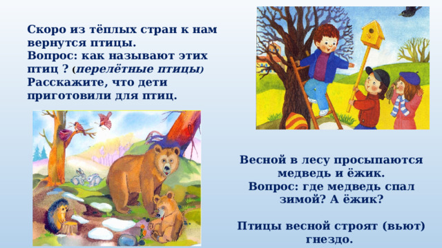 Скоро из тёплых стран к нам вернутся птицы. Вопрос: как называют этих птиц ? ( перелётные птицы ) Расскажите, что дети приготовили для птиц. Весной в лесу просыпаются медведь и ёжик. Вопрос: где медведь спал зимой? А ёжик?  Птицы весной строят (вьют) гнездо. Вопрос: из чего птицы строят гнездо? ( веточки, трава ) 