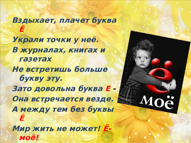 Вздыхает, плачет буква Ё Украли точки у неё. В журналах, книгах и газетах Не встретишь больше букву эту. Зато довольна буква Е - Она встречается везде. А между тем без буквы Ё Мир жить не может! Ё-моё! 