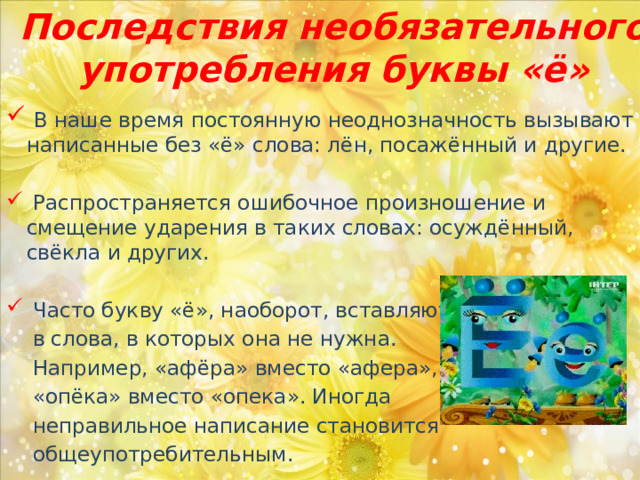 Последствия необязательного употребления буквы «ё»  В наше время постоянную неоднозначность вызывают написанные без «ё» слова: лён, посажённый и другие.  Распространяется ошибочное произношение и смещение ударения в таких словах: осуждённый, свёкла и других.  Часто букву «ё», наоборот, вставляют  в слова, в которых она не нужна.  Например, «афёра» вместо «афера»,  «опёка» вместо «опека». Иногда  неправильное написание становится  общеупотребительным. 
