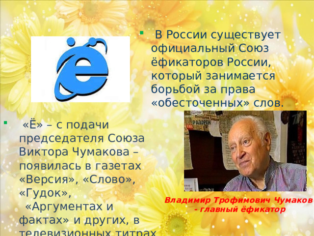 В России существует официальный Союз ёфикаторов России, который занимается борьбой за права «обесточенных» слов.  «Ё» – с подачи председателя Союза Виктора Чумакова – появилась в газетах «Версия», «Слово», «Гудок»,  «Аргументах и фактах» и других, в телевизионных титрах и книгах. Владимир Трофимович Чумаков - главный ёфикатор  