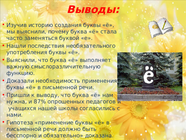 Выводы: Изучив историю создания буквы «ё», мы выяснили, почему буква «ё» стала часто заменяться буквой «е». Нашли последствия необязательного употребления буквы «ё». Выяснили, что буква «ё» выполняет важную смыслоразличительную функцию. Доказали необходимость применения буквы «ё» в письменной речи. Пришли к выводу, что буква «ё» нам нужна, и 87% опрошенных педагогов и учащихся нашей школы согласились с нами. Гипотеза «применение буквы «ё» в письменной речи должно быть бесспорно и обязательно» доказана. 