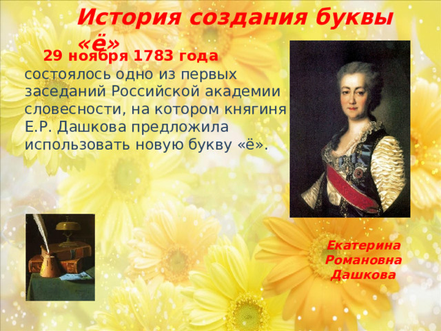 История создания буквы «ё»  29 ноября 1783 года состоялось одно из первых заседаний Российской академии словесности, на котором княгиня Е.Р. Дашкова предложила использовать новую букву «ё». Екатерина Романовна  Дашкова  
