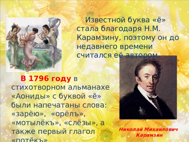  Известной буква «ё» стала благодаря Н.М. Карамзину, поэтому он до недавнего времени считался её автором.   В 1796 году в стихотворном альманахе «Аониды» с буквой «ё» были напечатаны слова: «зарёю», «орёлъ», «мотылёкъ», «слёзы», а также первый глагол «потёкъ». Николай Михайлович Карамзин 