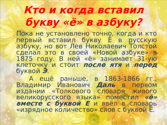 Кто и когда вставил букву «ё» в азбуку?  Пока не установлено точно, когда и кто первый вставил букву Ё в русскую азбуку, но вот Лев Николаевич Толстой сделал это в своей «Новой азбуке» в 1875 году. В ней «ё» занимает 31-ую клеточку и стоит после ятя и перед буквой Э .  А ещё раньше, в 1863-1866 гг., Владимир Иванович Даль в первом издании «Толкового словаря живого великорусского языка» поместил «ё» вместе с буквой Е и ввёл в словарь «изрядное количество» слов с буквой Ё. 