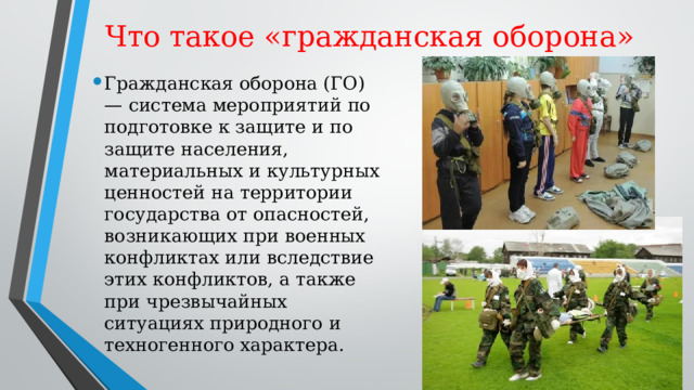 Что такое «гражданская оборона» Гражданская оборона (ГО) — система мероприятий по подготовке к защите и по защите населения, материальных и культурных ценностей на территории государства от опасностей, возникающих при военных конфликтах или вследствие этих конфликтов, а также при чрезвычайных ситуациях природного и техногенного характера. 