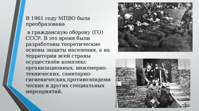 В 1961 году МПВО была преобразована  в гражданскую оборону (ГО) СССР. В это время были разработаны теоретические основы защиты населения, а на территории всей страны осуществлён комплекс организационных, инженерно-технических, санитарно-гигиенических,противоэпидемических и других специальных мероприятий. 