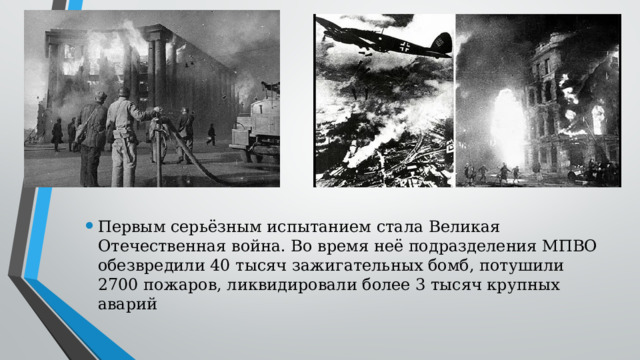 Первым серьёзным испытанием стала Великая Отечественная война. Во время неё подразделения МПВО обезвредили 40 тысяч зажигательных бомб, потушили 2700 пожаров, ликвидировали более 3 тысяч крупных аварий 