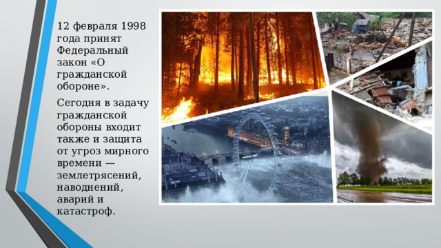 12 февраля 1998 года принят Федеральный закон «О гражданской обороне». Сегодня в задачу гражданской обороны входит также и защита от угроз мирного времени — землетрясений, наводнений, аварий и катастроф. 