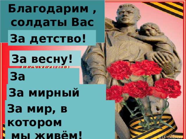 Благодарим , солдаты Вас За жизнь! За детство! За весну! За тишину! За мирный дом! За мир, в котором  мы живём! 