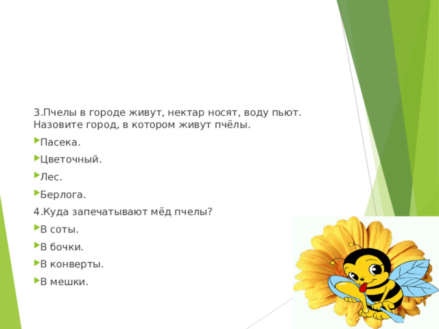 3.Пчелы в городе живут, нектар носят, воду пьют. Назовите город, в котором живут пчёлы. Пасека. Цветочный. Лес. Берлога. 4.Куда запечатывают мёд пчелы? В соты. В бочки. В конверты. В мешки.  