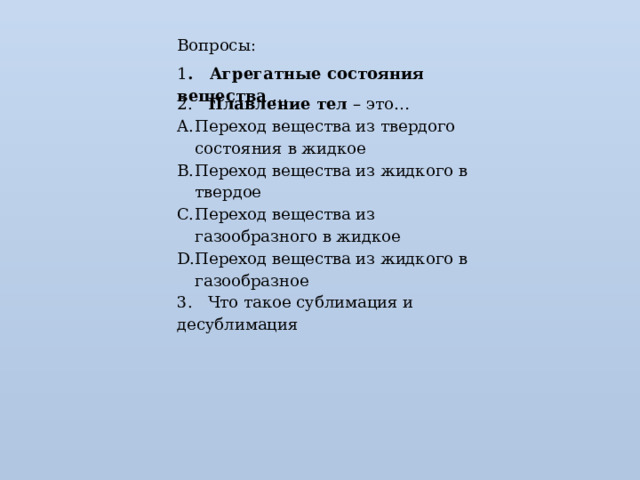 Вопросы: 1 . Агрегатные состояния вещества … 2. Плавление тел – это… Переход вещества из твердого состояния в жидкое Переход вещества из жидкого в твердое Переход вещества из газообразного в жидкое Переход вещества из жидкого в газообразное 3. Что такое сублимация и десублимация 