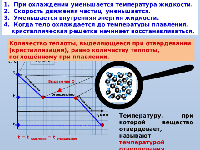 1. При охлаждении уменьшается температура жидкости. 2. Скорость движения частиц уменьшается. 3. Уменьшается внутренняя энергия жидкости. 4. Когда тело охлаждается до температуры плавления, кристаллическая решетка начинает восстанавливаться. Охлаждение Охлаждение Количество теплоты, выделяющееся при отвердевании (кристаллизации), равно количеству теплоты, поглощённому при плавлении. Q = - l  m Начальная температура жидкости t,°C t 1 ● Выделение Q Отвердевание t ● ● ● t ,°C Температуру, при которой вещество отвердевает, называют температурой отвердевания. t,мин t 2 ● ● t = t плавления = t отвердевания 