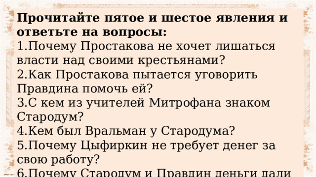 Прочитайте пятое и шестое явления и ответьте на вопросы: 1.Почему Простакова не хочет лишаться власти над своими крестьянами? 2.Как Простакова пытается уговорить Правдина помочь ей? 3.С кем из учителей Митрофана знаком Стародум? 4.Кем был Вральман у Стародума? 5.Почему Цыфиркин не требует денег за свою работу? 6.Почему Стародум и Правдин деньги дали только Цыфиркину? 