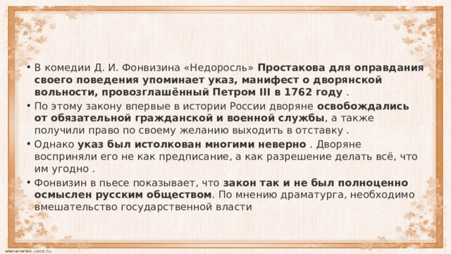 В комедии Д. И. Фонвизина «Недоросль»  Простакова для оправдания своего поведения упоминает указ, манифест о дворянской вольности, провозглашённый Петром III в 1762 году  . По этому закону впервые в истории России дворяне  освобождались от обязательной гражданской и военной службы , а также получили право по своему желанию выходить в отставку . Однако  указ был истолкован многими неверно  . Дворяне восприняли его не как предписание, а как разрешение делать всё, что им угодно . Фонвизин в пьесе показывает, что  закон так и не был полноценно осмыслен русским обществом . По мнению драматурга, необходимо вмешательство государственной власти  