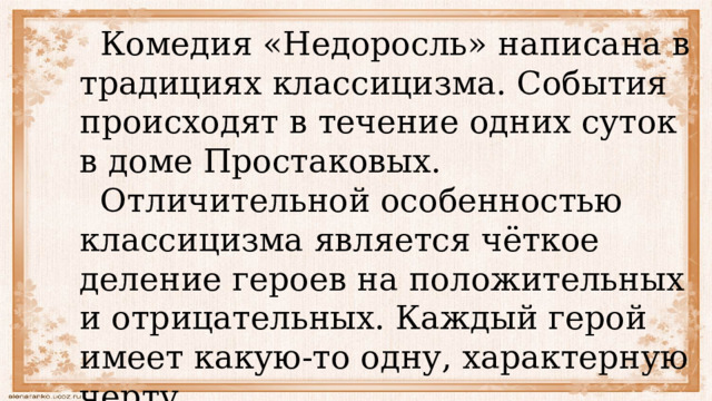  Комедия «Недоросль» написана в традициях классицизма. События происходят в течение одних суток в доме Простаковых.  Отличительной особенностью классицизма является чёткое деление героев на положительных и отрицательных. Каждый герой имеет какую-то одну, характерную черту. 