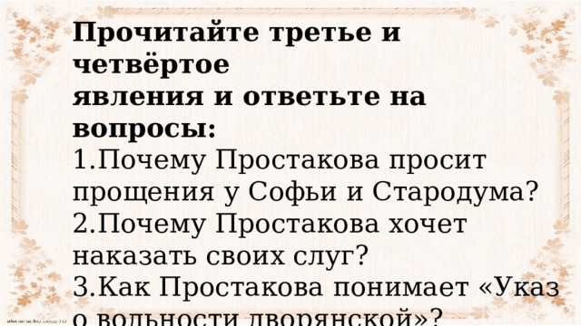 Прочитайте третье и четвёртое явления и ответьте на вопросы: 1.Почему Простакова просит прощения у Софьи и Стародума? 2.Почему Простакова хочет наказать своих слуг? 3.Как Простакова понимает «Указ о вольности дворянской»? 4.О чём сообщает ей Правдин? 